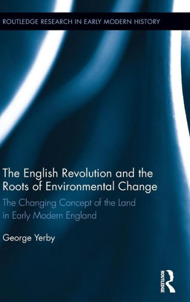 The English Revolution And The Roots Of Environmental Change: The Changing Concept Of The Land In Early Modern England (Routledge Research In Early Modern History)
