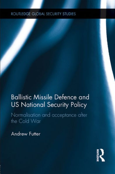Ballistic Missile Defense And Us National Security Policy: Normalization And Acceptance After The Cold War (Routledge Global Security Studies)