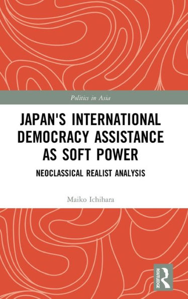 Japan's International Democracy Assistance As Soft Power: Neoclassical Realist Analysis (Politics In Asia)