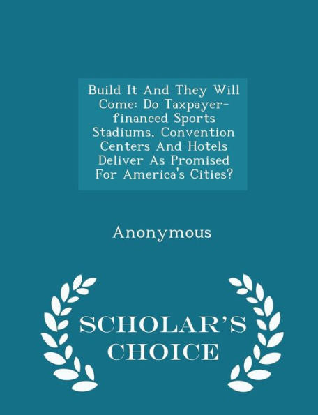 Build It And They Will Come: Do Taxpayer-Financed Sports Stadiums, Convention Centers And Hotels Deliver As Promised For America's Cities? - Scholar's Choice Edition