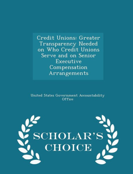 Credit Unions: Greater Transparency Needed On Who Credit Unions Serve And On Senior Executive Compensation Arrangements - Scholar's Choice Edition