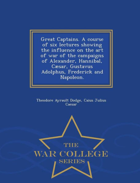 Great Captains. A Course Of Six Lectures Showing The Influence On The Art Of War Of The Campaigns Of Alexander, Hannibal, Caesar, Gustavus Adolphus, Frederick And Napoleon. - War College Series