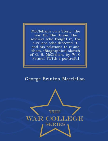 Mcclellan's Own Story: The War For The Union, The Soldiers Who Fought It, The Civilians Who Directed It, And His Relations To It And Them. ... [With A Portrait.] - War College Series