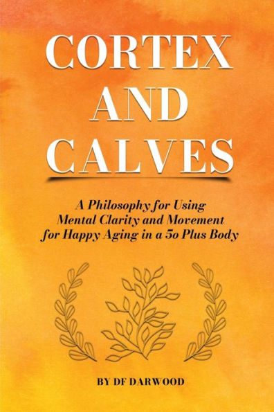 Cortex And Calves - A Philosophy For Using Mental Clarity And Movement For Happy Aging In A 5O Plus Body