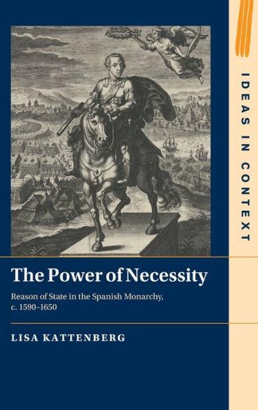 The Power Of Necessity: Reason Of State In The Spanish Monarchy, C. 1590–1650 (Ideas In Context, Series Number 144)