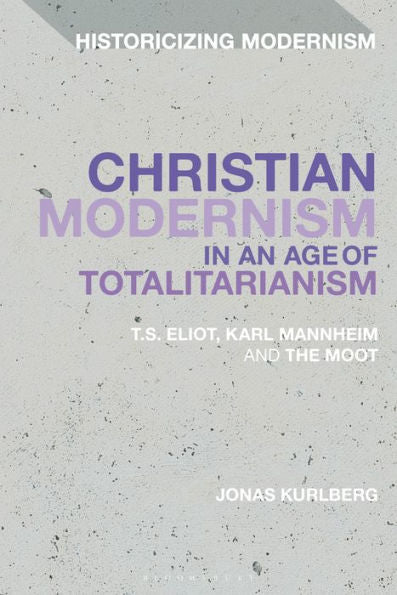 Christian Modernism In An Age Of Totalitarianism: T.S. Eliot, Karl Mannheim And The Moot (Historicizing Modernism)