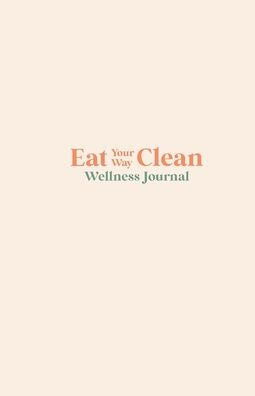Eat Your Way Clean Wellness Journal: Learn The Language Of The Body And Transform Your Health, One Journal Entry At A Time