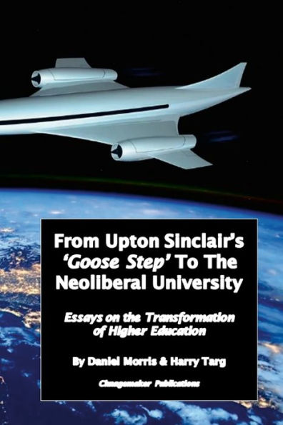 From Upton Sinclair's 'Goose Step' To The Neoliberal University: Essays On The Ongoing Transformation Of Higher Education