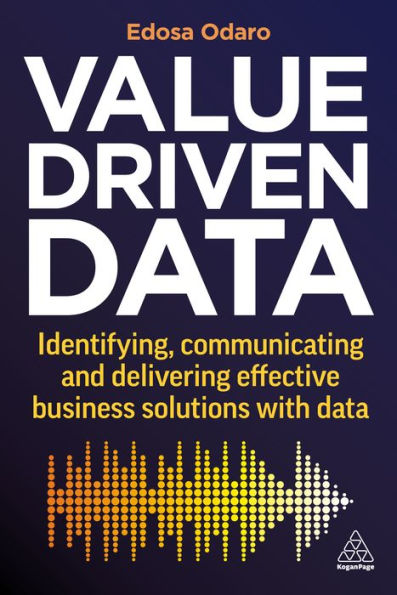 Value-Driven Data: Identifying, Communicating And Delivering Effective Business Solutions With Data