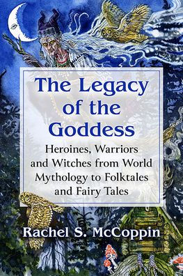 The Legacy Of The Goddess: Heroines, Warriors And Witches From World Mythology To Folktales And Fairy Tales
