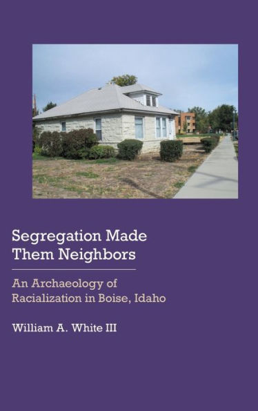 Segregation Made Them Neighbors: An Archaeology Of Racialization In Boise, Idaho (Historical Archaeology Of The American West)