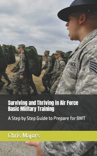 Surviving And Thriving In Air Force Basic Military Training: A Step By Step Guide To Prepare For Bmt