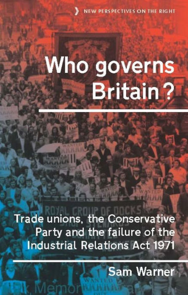 Who Governs Britain?: Trade Unions, The Conservative Party And The Failure Of The Industrial Relations Act 1971 (New Perspectives On The Right, 16)
