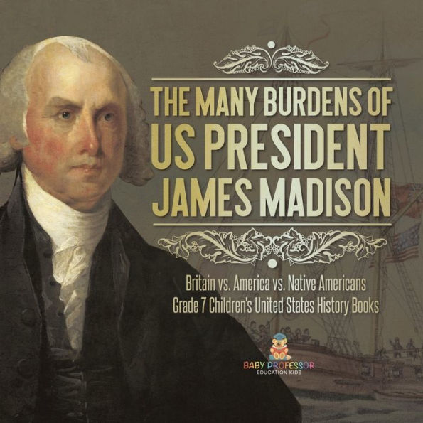 The Many Burdens Of Us President James Madison Britain Vs. America Vs. Native Americans Grade 7 Children's United States History Books - 9781541988323