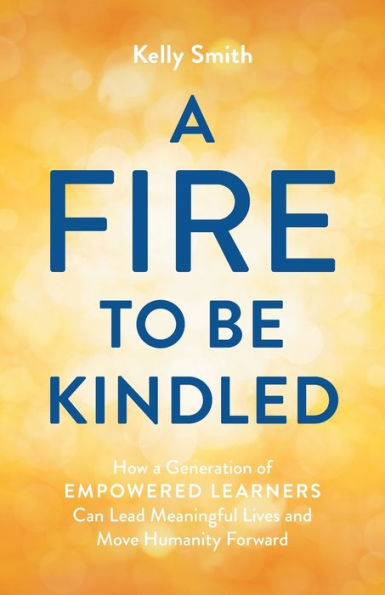 A Fire To Be Kindled: How A Generation Of Empowered Learners Can Lead Meaningful Lives And Move Humanity Forward
