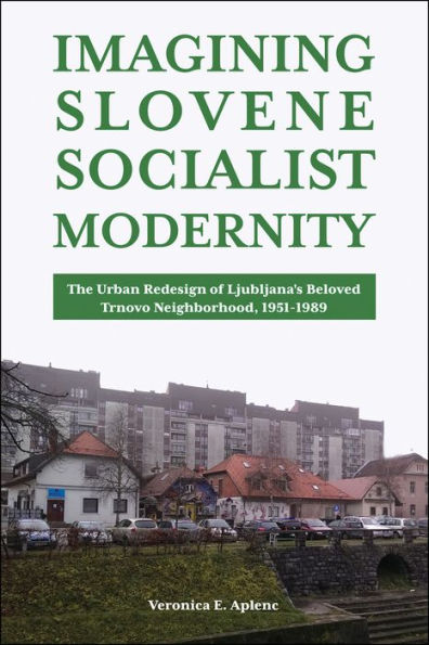 Imagining Slovene Socialist Modernity: The Urban Redesign Of Ljubljana’S Beloved Trnovo Neighborhood, 1951–1989 (Central European Studies)