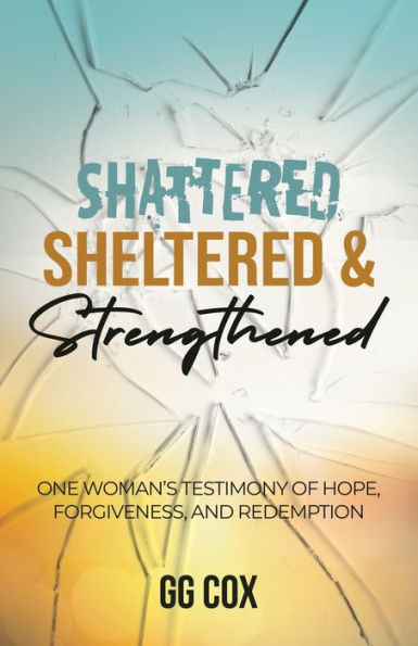 Shattered, Sheltered & Strengthened: One Woman'S Testimony Of Hope, Forgiveness, And Redemption