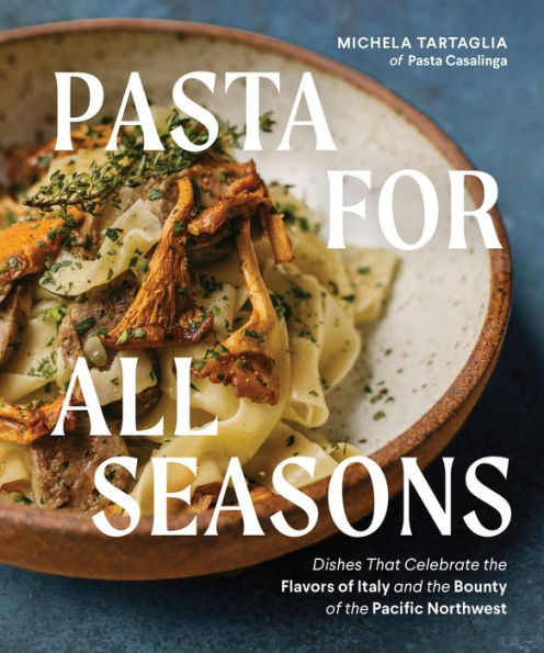 Pasta For All Seasons: Dishes That Celebrate The Flavors Of Italy And The Bounty Of The Pacific Northwest