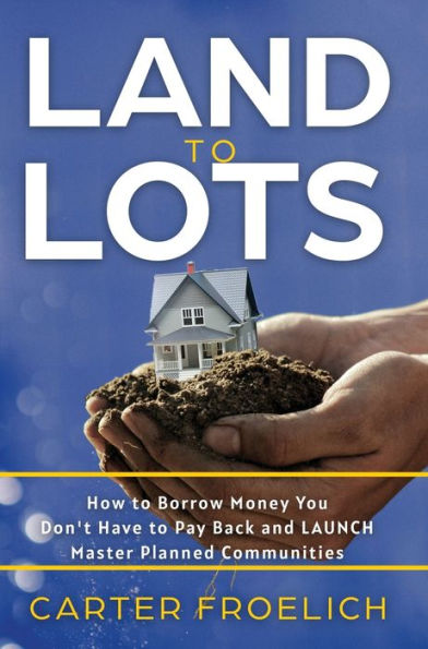 Land To Lots: How To Borrow Money You Don'T Have To Pay Back And Launch Master Planned Communities