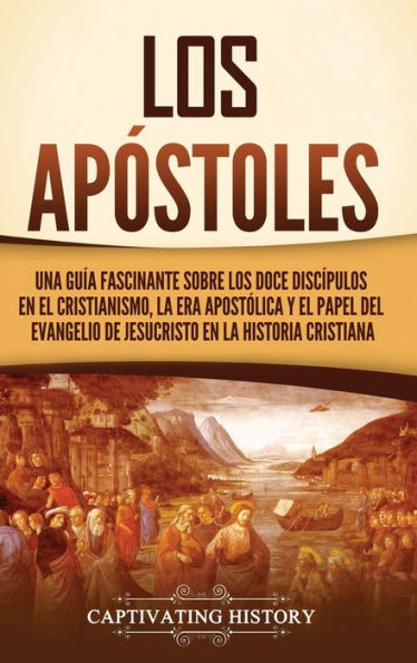Los Apóstoles: Una Guía Fascinante Sobre Los Doce Discípulos En El Cristianismo, La Era Apostólica Y El Papel Del Evangelio De Jesucristo En La Historia Cristiana (Spanish Edition)