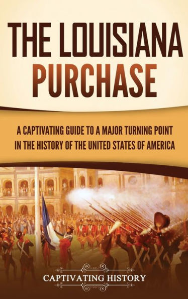 The Louisiana Purchase: A Captivating Guide To A Major Turning Point In The History Of The United States Of America