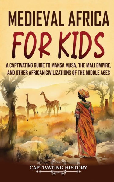Medieval Africa For Kids: A Captivating Guide To Mansa Musa, The Mali Empire, And Other African Civilizations Of The Middle Ages