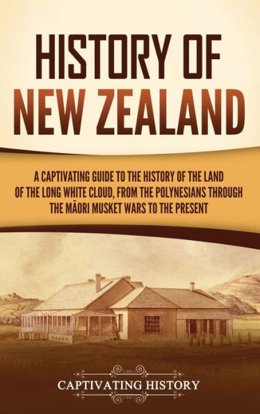 History Of New Zealand: A Captivating Guide To The History Of The Land Of The Long White Cloud, From The Polynesians Through The Maori Musket Wars To The Present