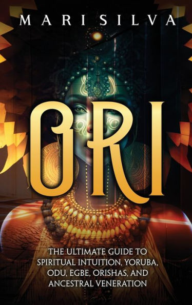 Ori: The Ultimate Guide To Spiritual Intuition, Yoruba, Odu, Egbe, Orishas, And Ancestral Veneration