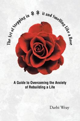 The Art Of Stepping In It And Smelling Like A Rose: A Guide To Overcoming The Anxiety Of Rebuilding A Life