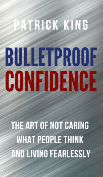 Bulletproof Confidence: The Art Of Not Caring What People Think And Living Fearlessly