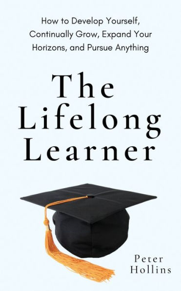 The Lifelong Learner: How To Develop Yourself, Continually Grow, Expand Your Horizons, And Pursue Anything