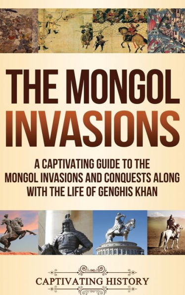 The Mongol Invasions: A Captivating Guide To The Mongol Invasions And Conquests Along With The Life Of Genghis Khan