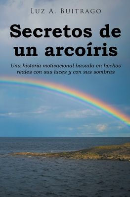 Secretos De Un Arcoíris: Una Historia Motivacional Basada En Hechos Reales Con Sus Luces Y Con Sus Sombras (Spanish Edition)