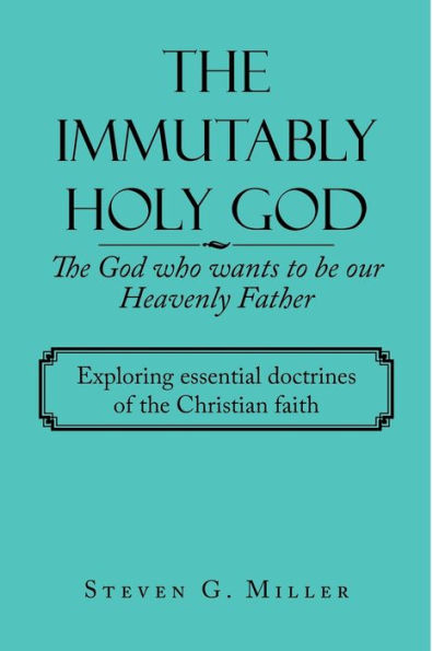 The Immutably Holy God The God Who Wants To Be Our Heavenly Father: Exploring Essential Doctrines Of The Christian Faith