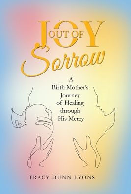 Joy Out of Sorrow: A Birth Mother’s Journey of Healing Through His Mercy