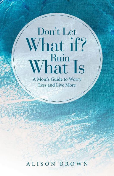 Don'T Let What If? Ruin What Is: A Mom'S Guide To Worry Less And Live More