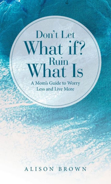 Don'T Let What If? Ruin What Is: A Mom'S Guide To Worry Less And Live More