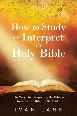 How To Study And Interpret The Holy Bible: The "Key" To Interpreting The Bible Is To Define The Bible By The Bible.