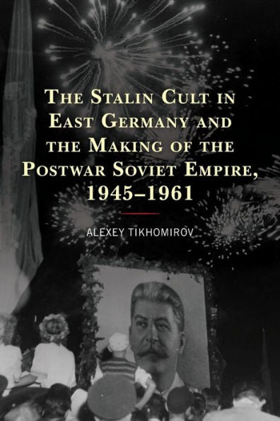 The Stalin Cult In East Germany And The Making Of The Postwar Soviet Empire, 1945–1961 (The Harvard Cold War Studies Book Series)