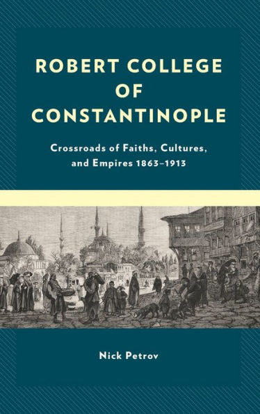Robert College Of Constantinople: Crossroads Of Faiths, Cultures, And Empires 1863–1913