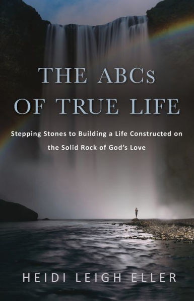 The Abcs Of True Life: Stepping Stones To Building A Life Constructed On The Solid Rock Of God'S Love