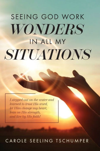 Seeing God Work Wonders In All My Situations: I Stepped Out On The Water And Learned To Trust His Word, Let Him Change My Heart, Lean On His Strength, And Live By His Faith!