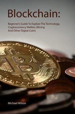 Blockchain: Beginner’s Guide To Explore The Technology, Cryptocurrency Wallets, Mining And Other Digital Coins