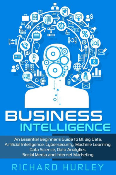 Business Intelligence: An Essential Beginner’s Guide to BI, Big Data, Artificial Intelligence, Cybersecurity, Machine Learning, Data Science, Data Analytics, Social Media and Internet Marketing
