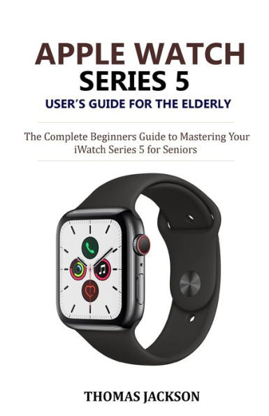 Apple Watch Series 5 User’s Guide for the Elderly: The Complete Beginners Guide to Mastering Your iWatch Series 5 for Seniors