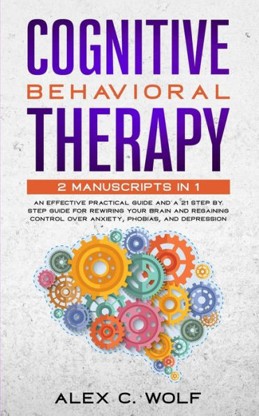 Cognitive Behavioral Therapy : 2 Manuscripts in 1 - An Effective Practical Guide and A 21 Step by Step Guide for Rewiring Your Brain and Regaining Control Over Anxiety, Phobias, and Depression