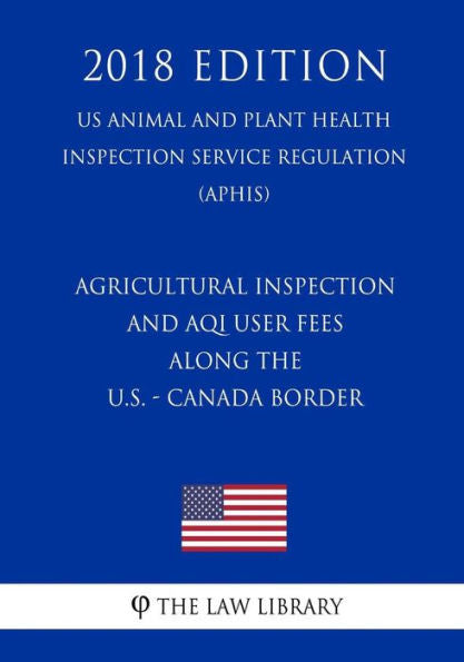 Agricultural Inspection and AQI User Fees Along the U.S. - Canada Border (US Animal and Plant Health Inspection Service Regulation) (APHIS) (2018 Edition)