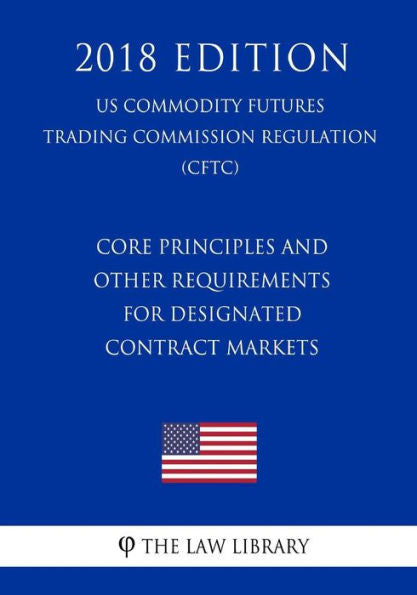Core Principles and Other Requirements for Designated Contract Markets (US Commodity Futures Trading Commission Regulation) (CFTC) (2018 Edition)