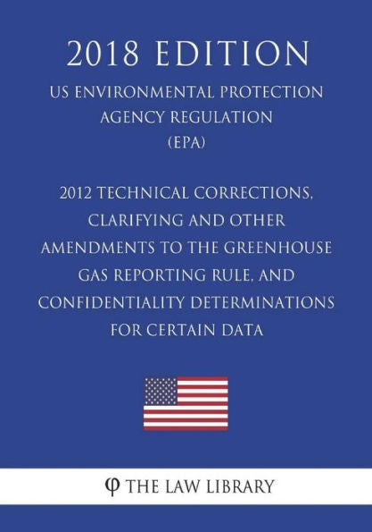 2012 Technical Corrections, Clarifying and Other Amendments to the Greenhouse Gas Reporting Rule, and Confidentiality Determinations for Certain Data ... Agency Regulation) (EPA) (2018 Edition)