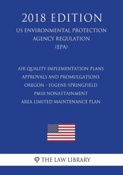 Air Quality Implementation Plans - Approvals and Promulgations - Oregon - Eugene-Springfield PM10 Nonattainment Area Limited Maintenance Plan (US ... Agency Regulation) (EPA) (2018 Edition)